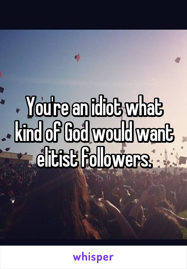 You're an idiot what kind of God would want elitist followers.