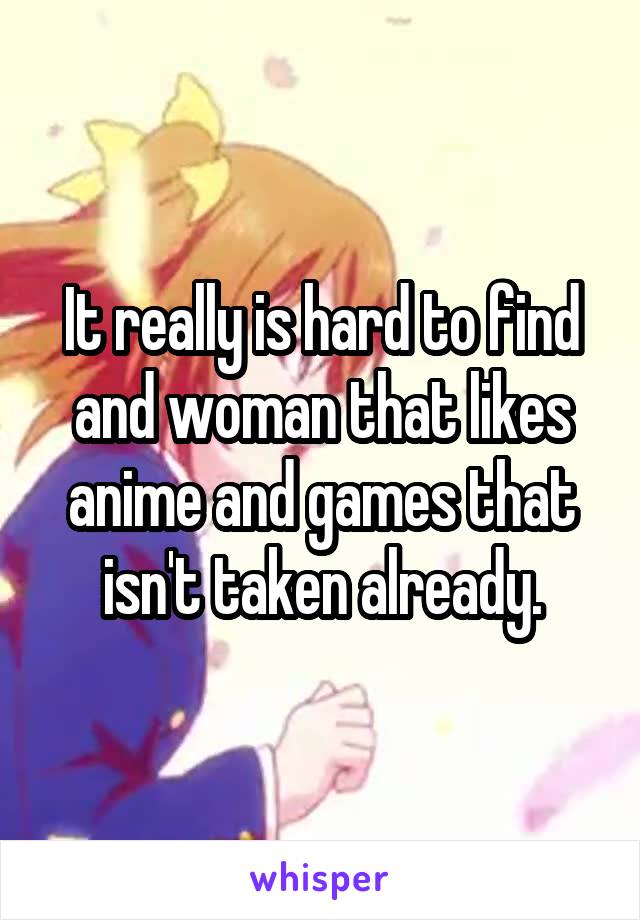 It really is hard to find and woman that likes anime and games that isn't taken already.