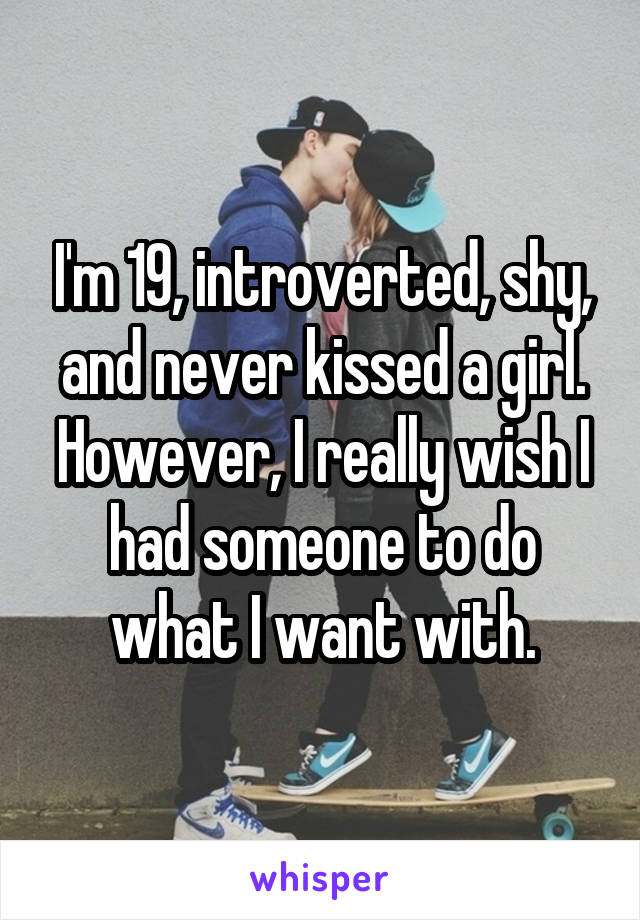 I'm 19, introverted, shy, and never kissed a girl. However, I really wish I had someone to do what I want with.