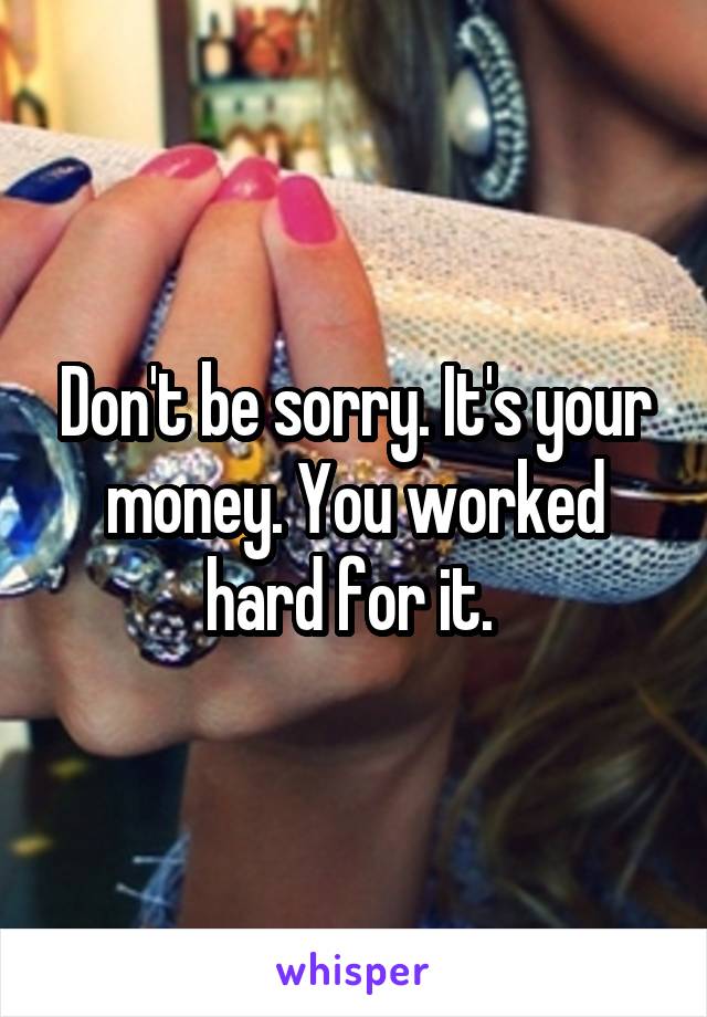 Don't be sorry. It's your money. You worked hard for it. 