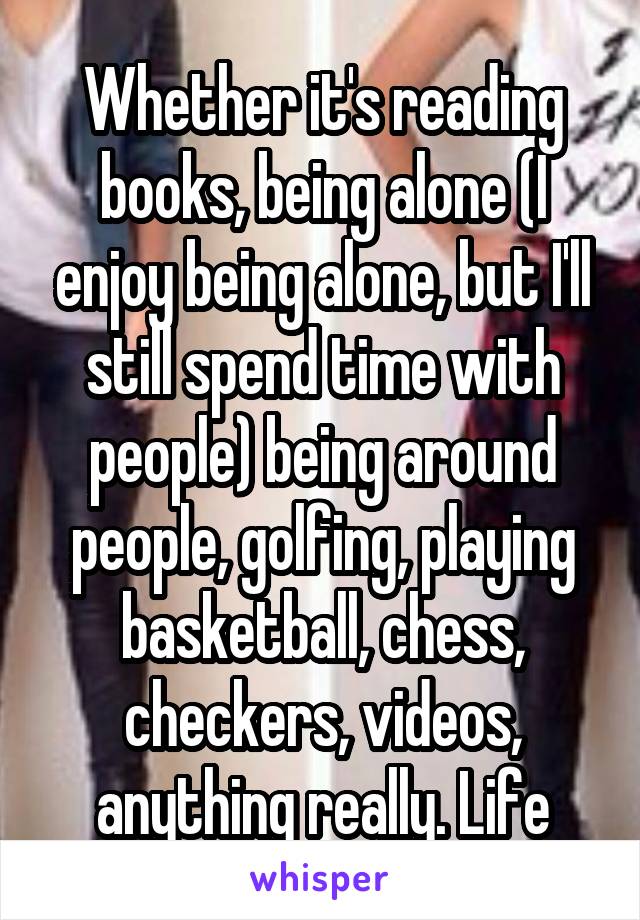 Whether it's reading books, being alone (I enjoy being alone, but I'll still spend time with people) being around people, golfing, playing basketball, chess, checkers, videos, anything really. Life