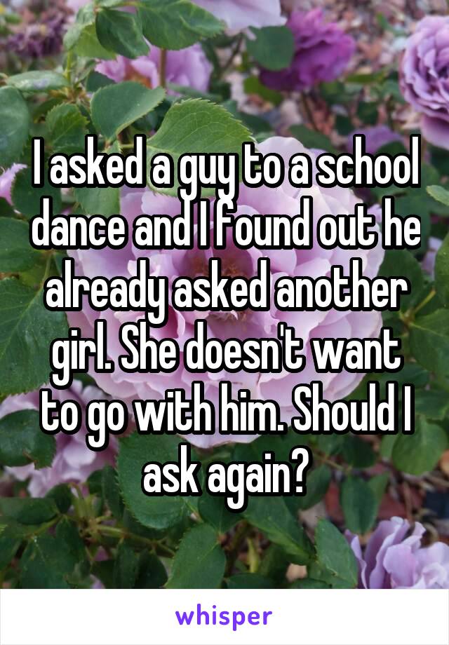 I asked a guy to a school dance and I found out he already asked another girl. She doesn't want to go with him. Should I ask again?