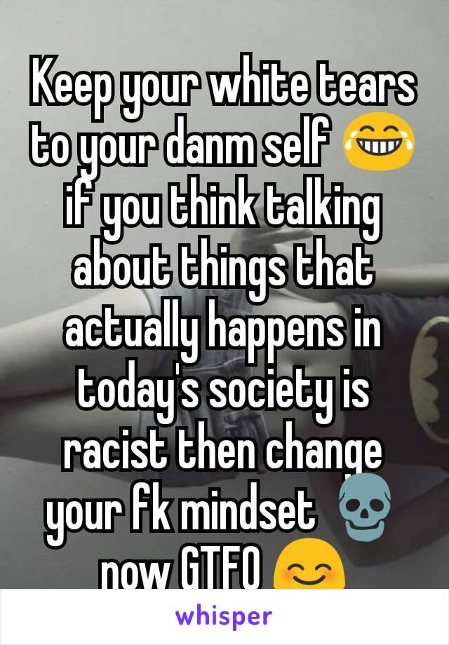 Keep your white tears to your danm self 😂 if you think talking about things that actually happens in today's society is racist then change your fk mindset 💀 now GTFO 😊