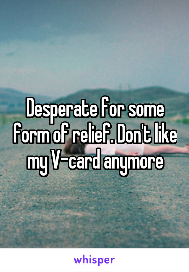 Desperate for some form of relief. Don't like my V-card anymore