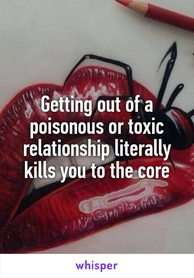 Getting out of a poisonous or toxic relationship literally kills you to the core