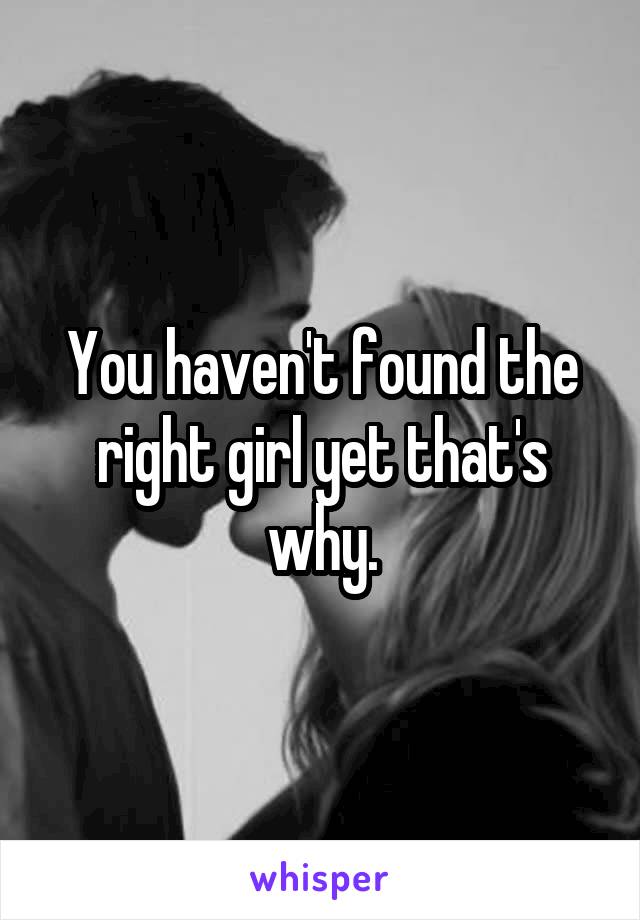 You haven't found the right girl yet that's why.