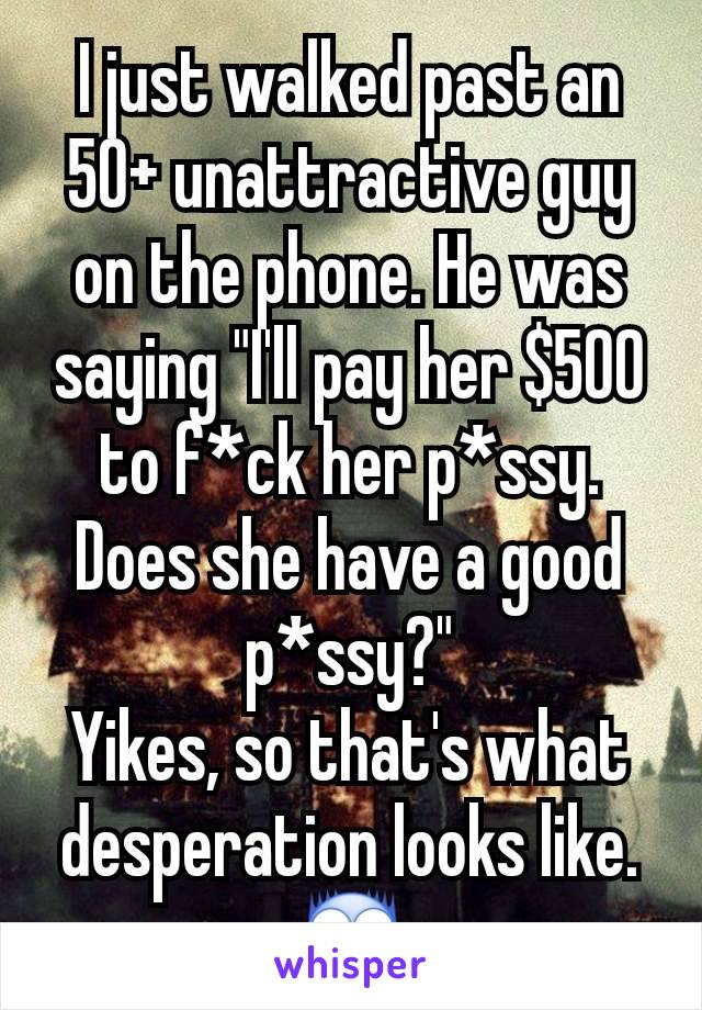 I just walked past an 50+ unattractive guy on the phone. He was saying "I'll pay her $500 to f*ck her p*ssy. Does she have a good p*ssy?"
Yikes, so that's what desperation looks like.😨