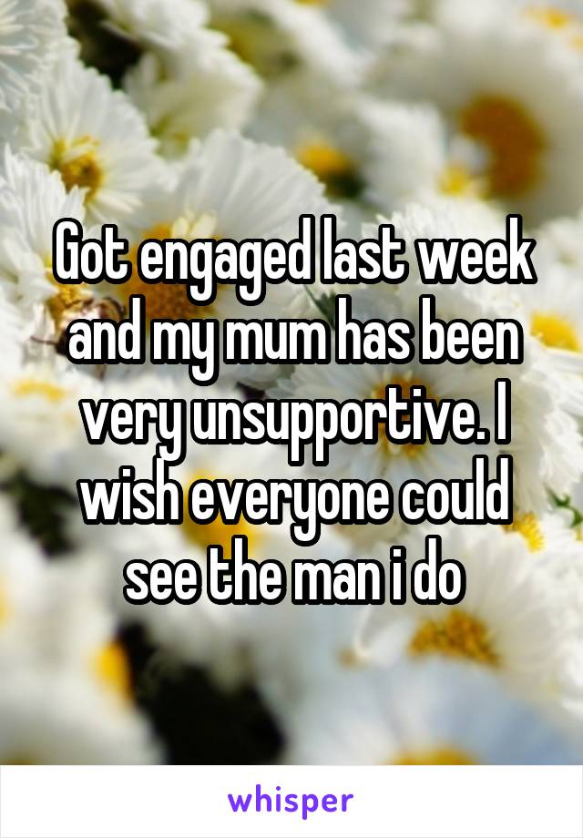 Got engaged last week and my mum has been very unsupportive. I wish everyone could see the man i do