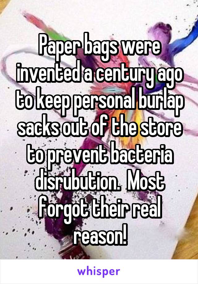 Paper bags were invented a century ago to keep personal burlap sacks out of the store to prevent bacteria disrubution.  Most forgot their real reason!