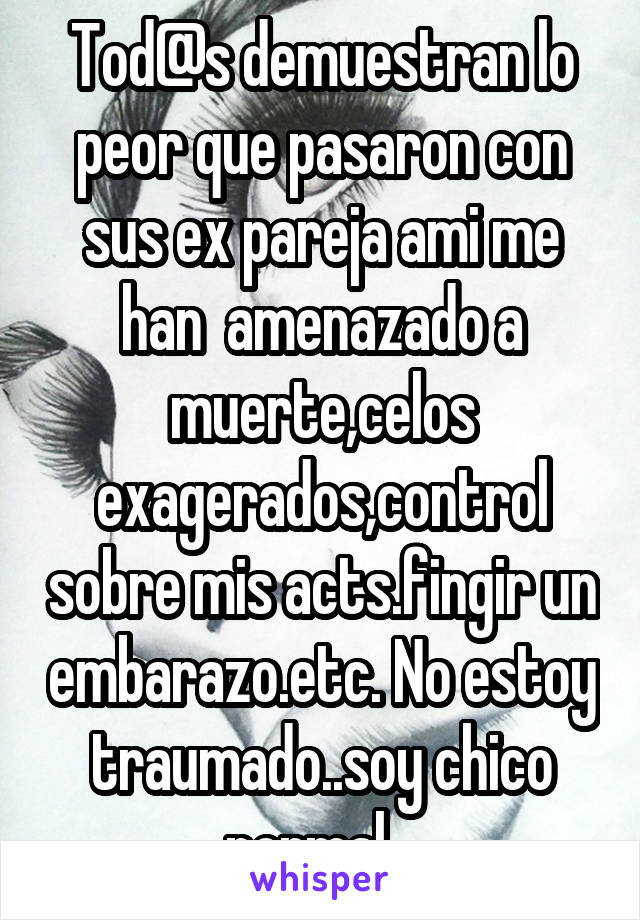 Tod@s demuestran lo peor que pasaron con sus ex pareja ami me han  amenazado a muerte,celos exagerados,control sobre mis acts.fingir un embarazo.etc. No estoy traumado..soy chico normal.. 