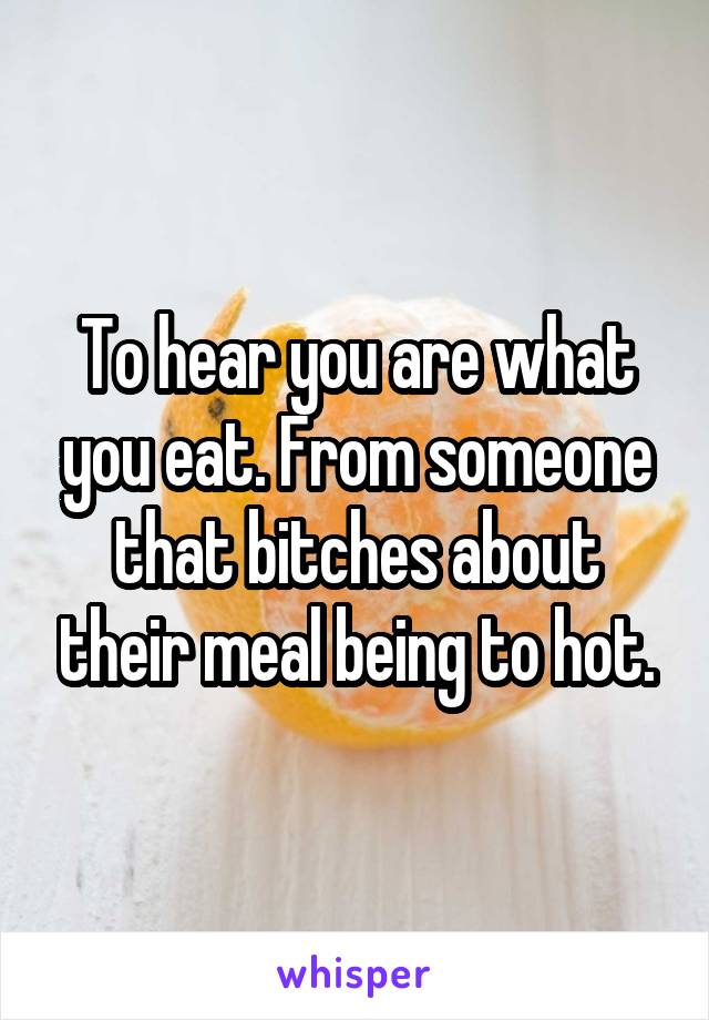 To hear you are what you eat. From someone that bitches about their meal being to hot.