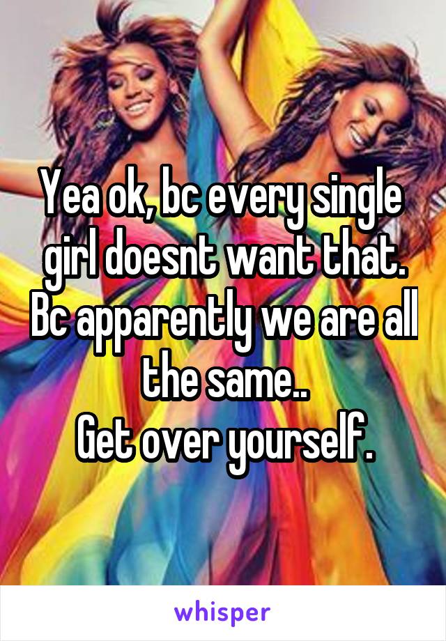 Yea ok, bc every single  girl doesnt want that. Bc apparently we are all the same..
Get over yourself.