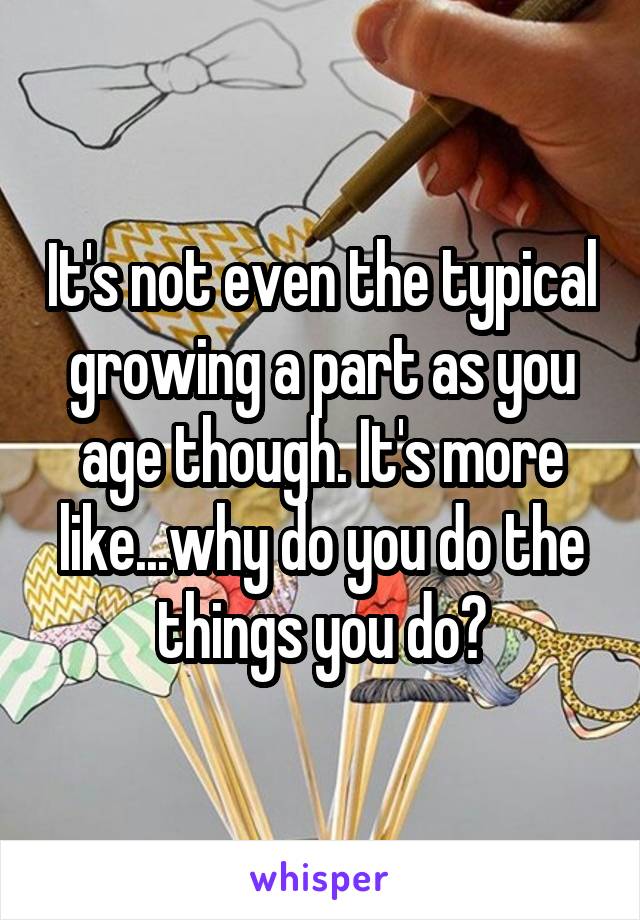 It's not even the typical growing a part as you age though. It's more like...why do you do the things you do?