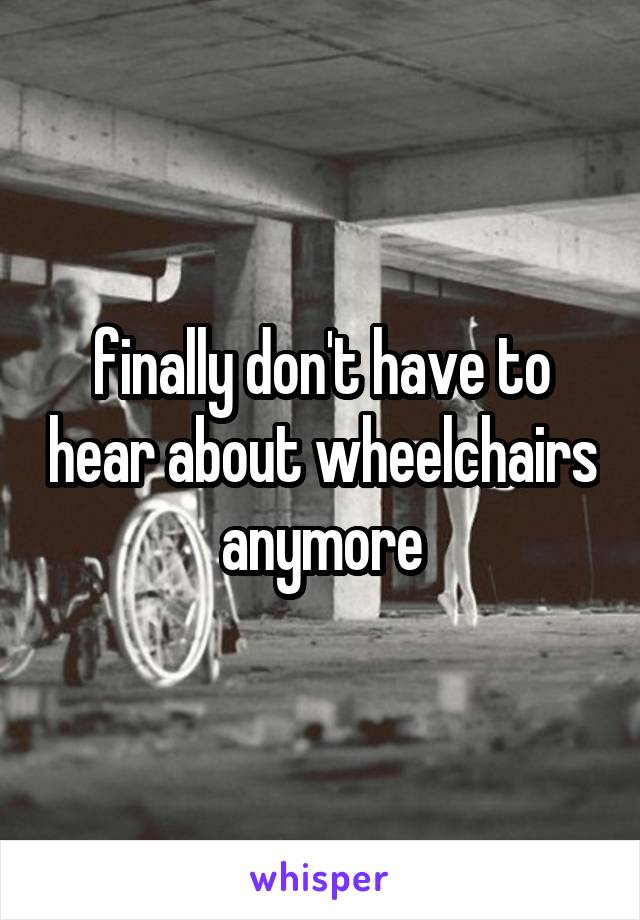 finally don't have to hear about wheelchairs anymore