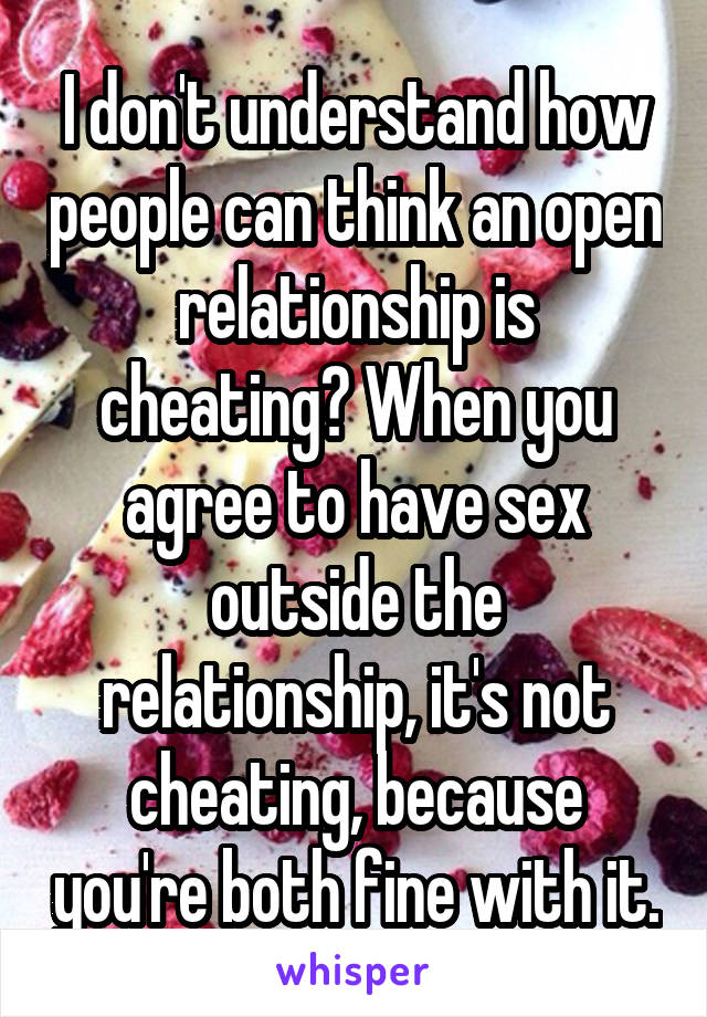 I don't understand how people can think an open relationship is cheating? When you agree to have sex outside the relationship, it's not cheating, because you're both fine with it.