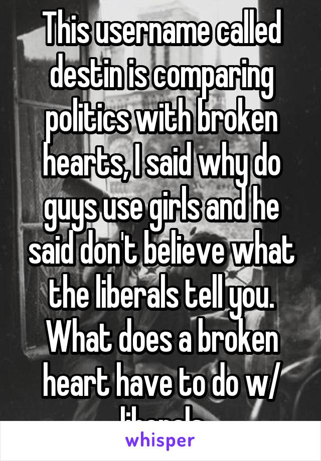 This username called destin is comparing politics with broken hearts, I said why do guys use girls and he said don't believe what the liberals tell you. What does a broken heart have to do w/ liberals