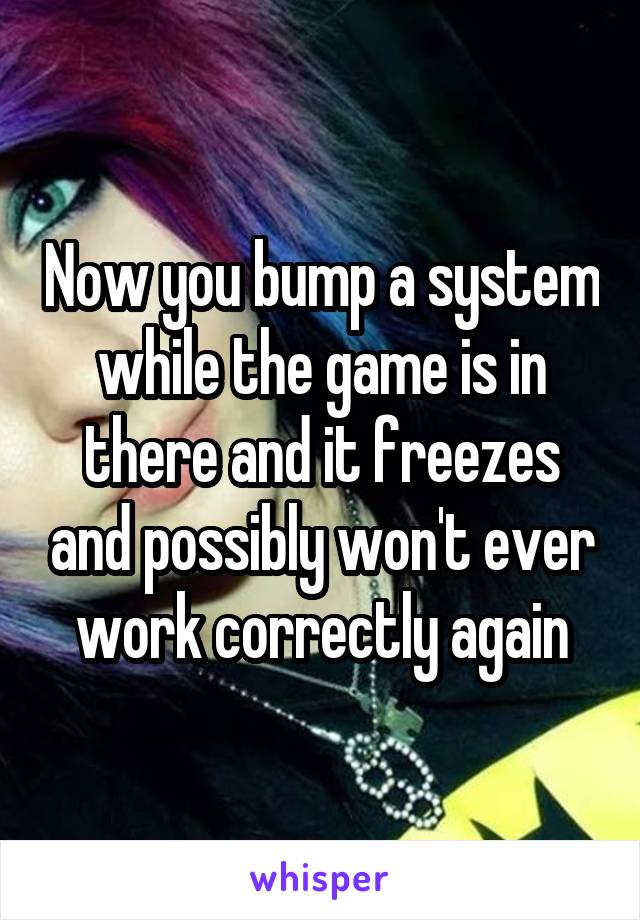 Now you bump a system while the game is in there and it freezes and possibly won't ever work correctly again