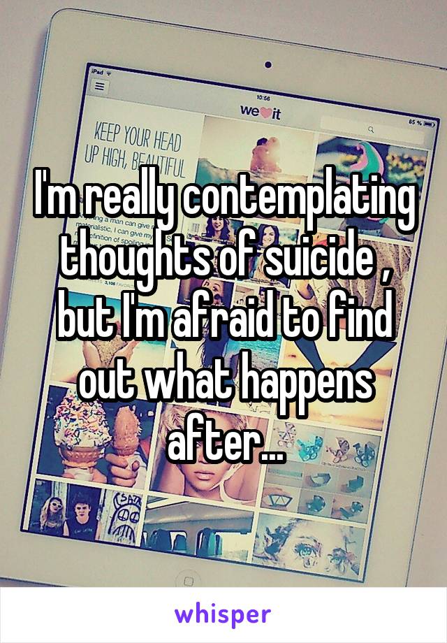 I'm really contemplating thoughts of suicide , but I'm afraid to find out what happens after...