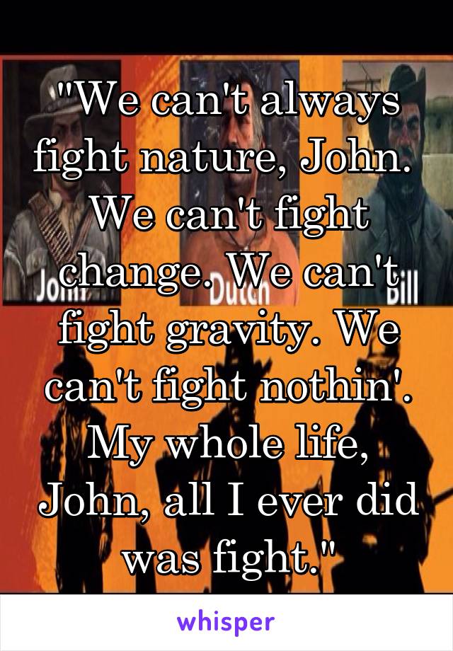 "We can't always fight nature, John. 
We can't fight change. We can't fight gravity. We can't fight nothin'. My whole life, John, all I ever did was fight."