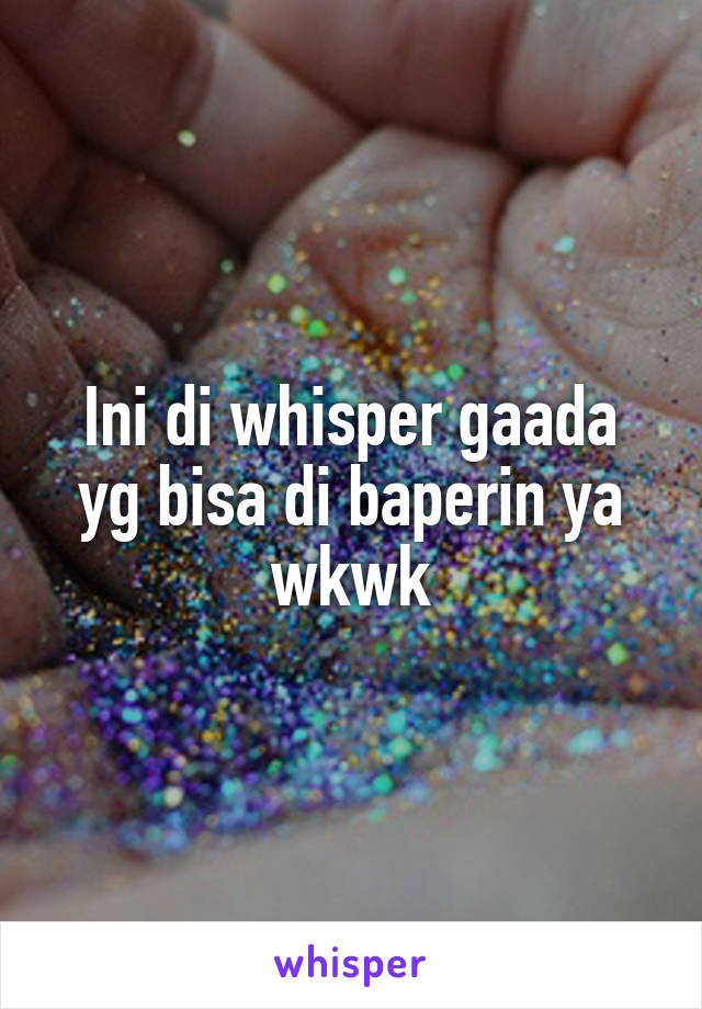 Ini di whisper gaada yg bisa di baperin ya wkwk