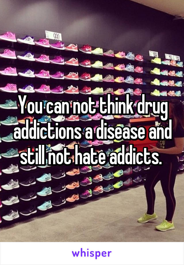 You can not think drug addictions a disease and still not hate addicts. 