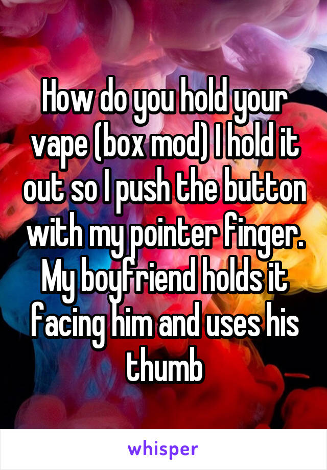 How do you hold your vape (box mod) I hold it out so I push the button with my pointer finger. My boyfriend holds it facing him and uses his thumb