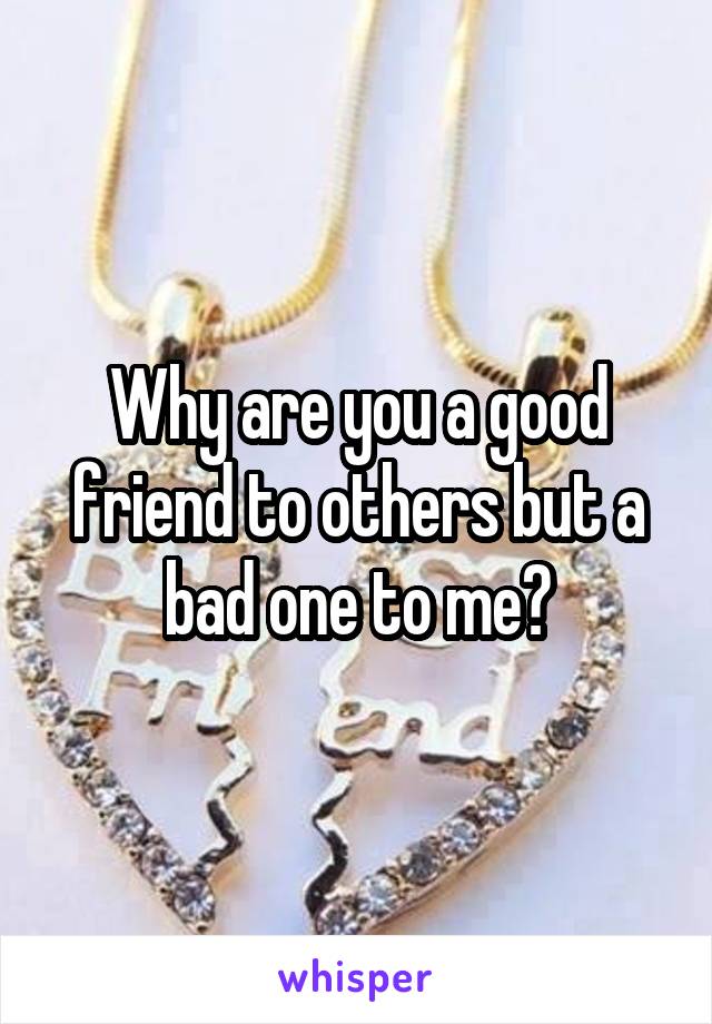 Why are you a good friend to others but a bad one to me?