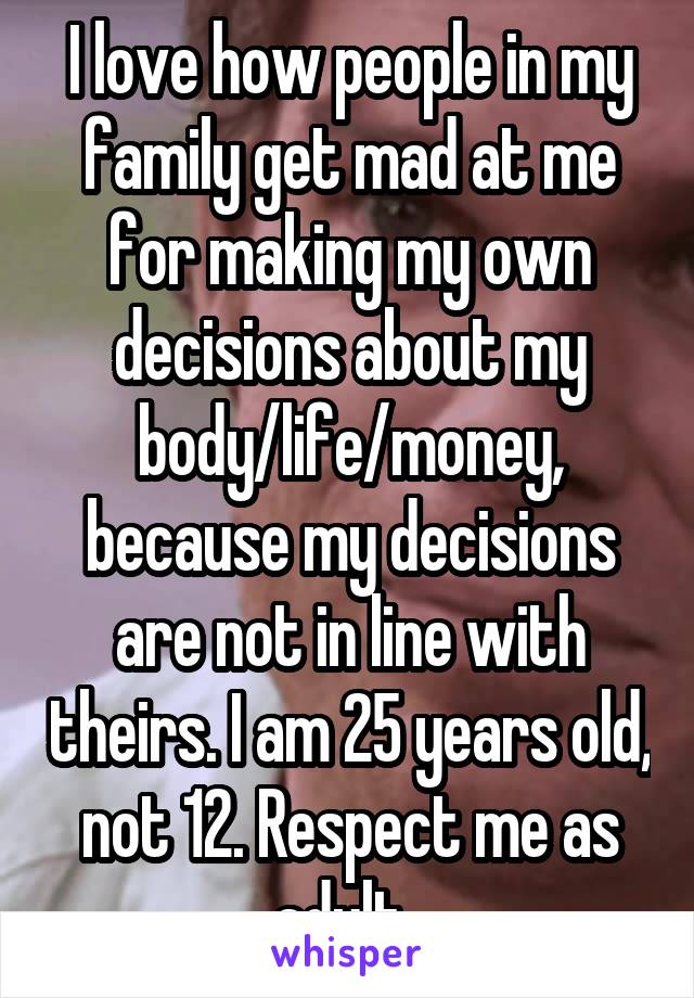 I love how people in my family get mad at me for making my own decisions about my body/life/money, because my decisions are not in line with theirs. I am 25 years old, not 12. Respect me as adult. 