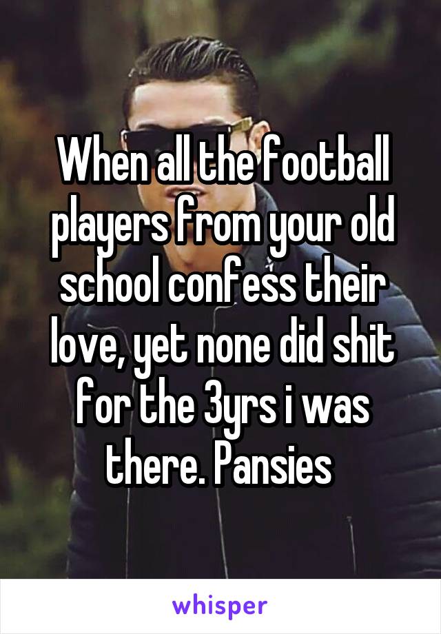 When all the football players from your old school confess their love, yet none did shit for the 3yrs i was there. Pansies 