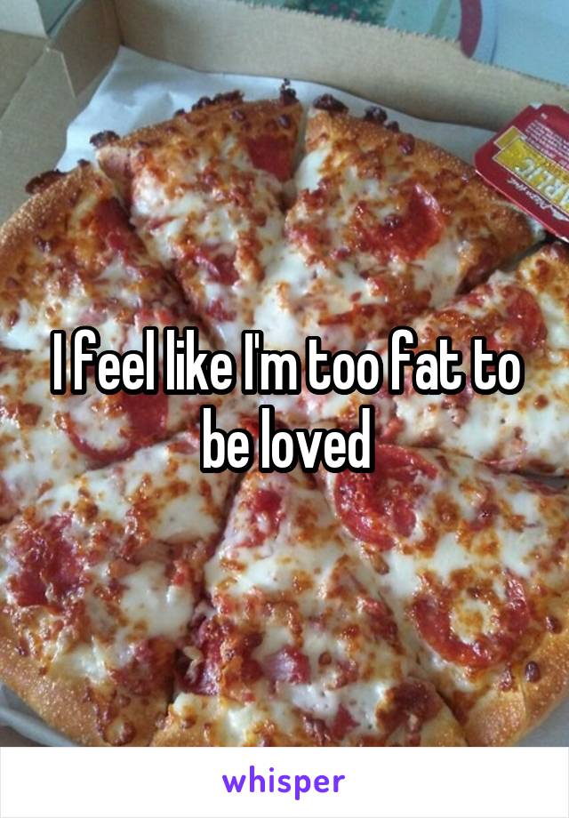 I feel like I'm too fat to be loved