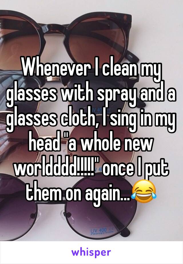 Whenever I clean my glasses with spray and a glasses cloth, I sing in my head "a whole new worldddd!!!!!" once I put them on again...😂