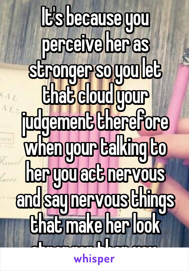 It's because you perceive her as stronger so you let that cloud your judgement therefore when your talking to her you act nervous and say nervous things that make her look stronger than you 