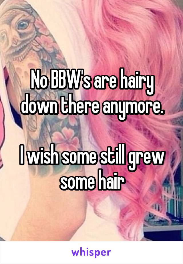 No BBW's are hairy down there anymore.

I wish some still grew some hair