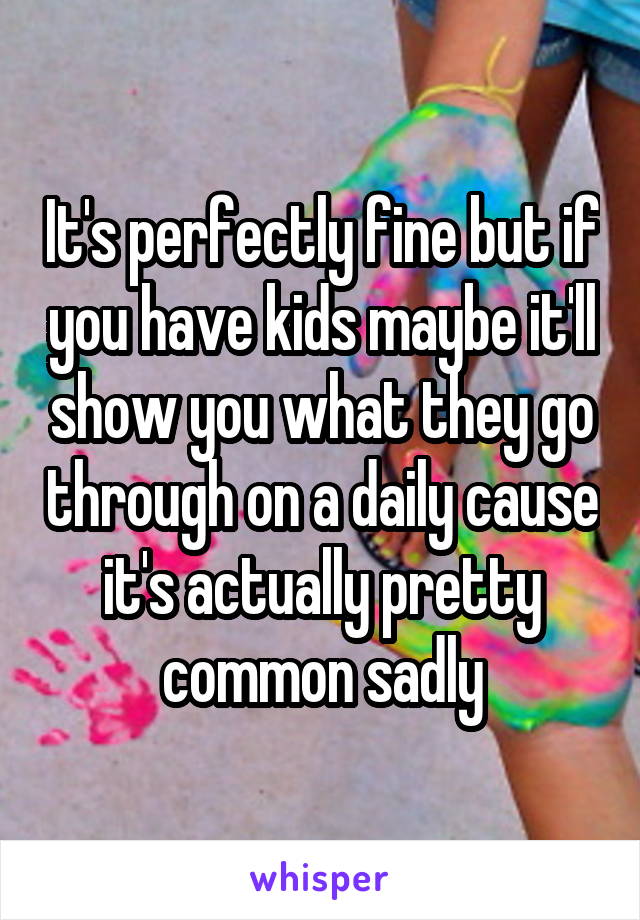 It's perfectly fine but if you have kids maybe it'll show you what they go through on a daily cause it's actually pretty common sadly