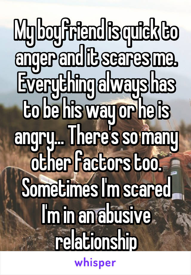 My boyfriend is quick to anger and it scares me. Everything always has to be his way or he is angry... There's so many other factors too. Sometimes I'm scared I'm in an abusive relationship