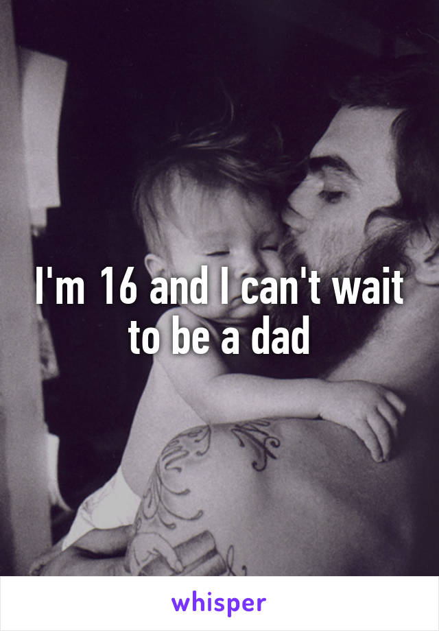 I'm 16 and I can't wait to be a dad