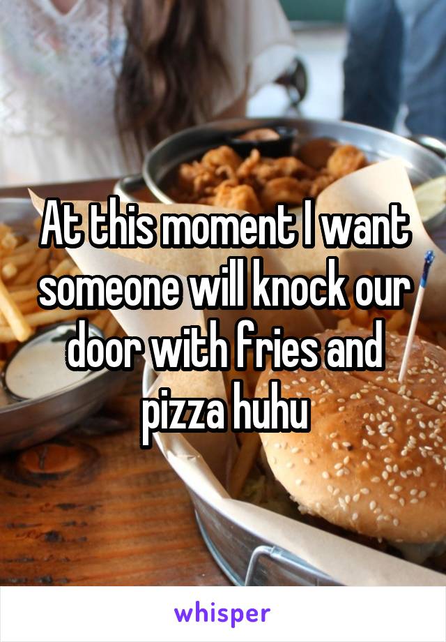 At this moment I want someone will knock our door with fries and pizza huhu