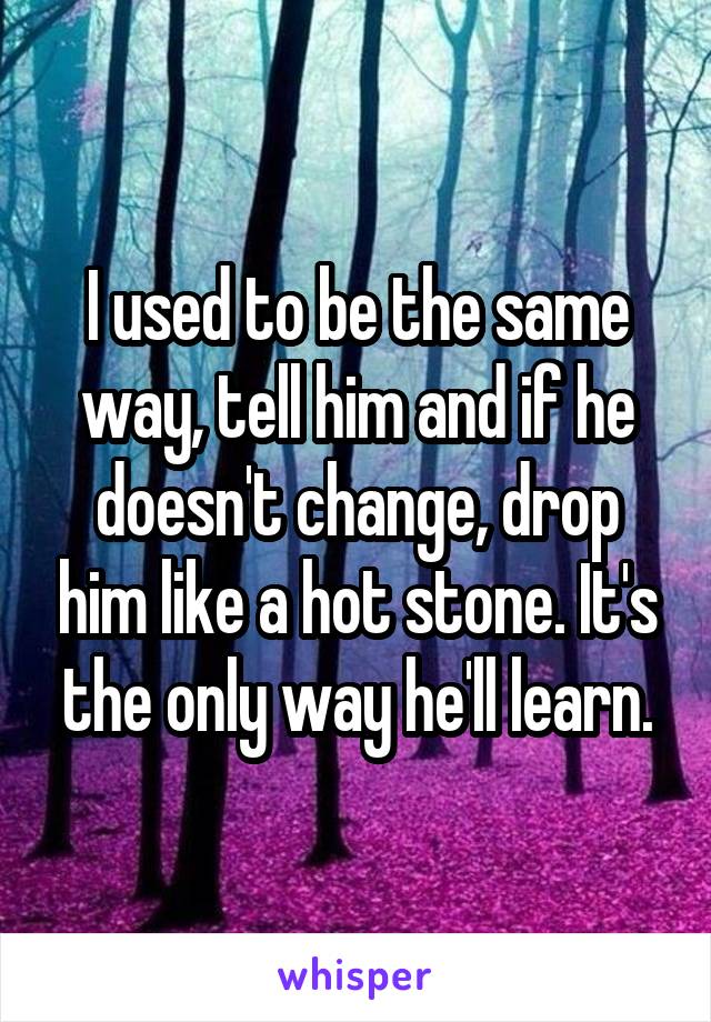 I used to be the same way, tell him and if he doesn't change, drop him like a hot stone. It's the only way he'll learn.