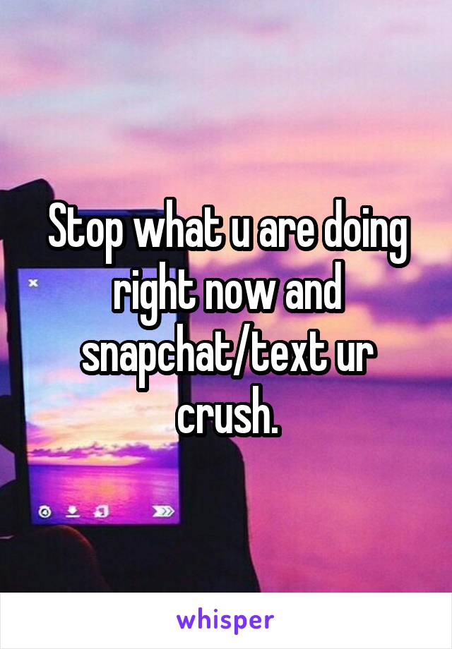 Stop what u are doing right now and snapchat/text ur crush.