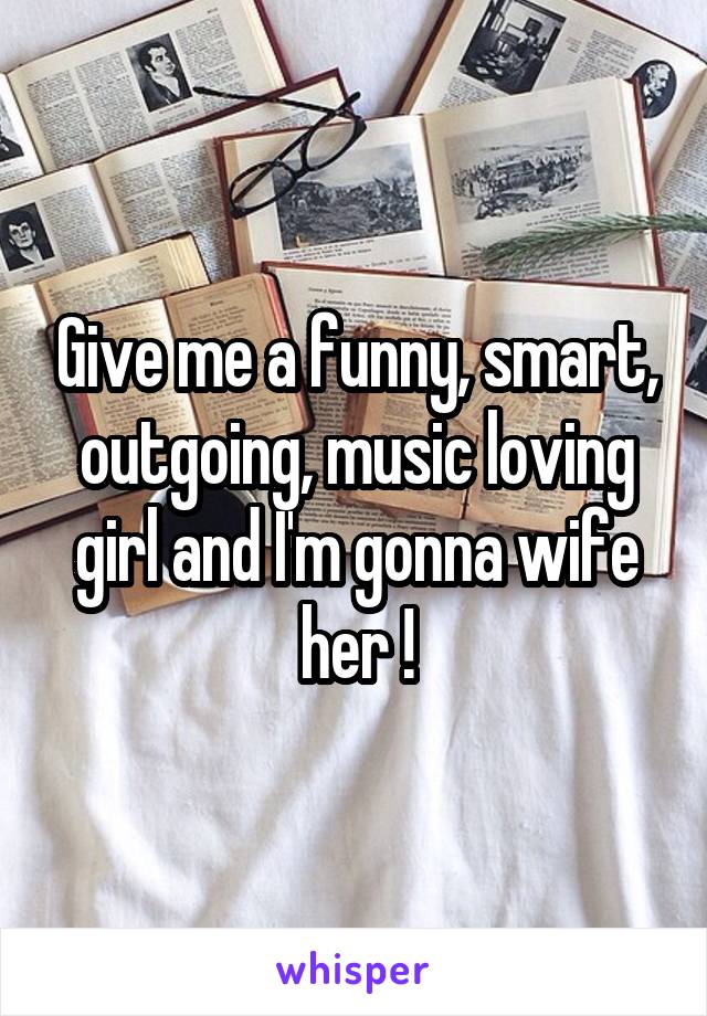 Give me a funny, smart, outgoing, music loving girl and I'm gonna wife her !