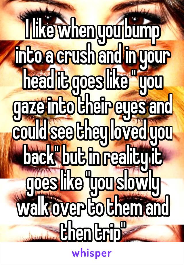 I like when you bump into a crush and in your head it goes like " you gaze into their eyes and could see they loved you back" but in reality it goes like "you slowly walk over to them and then trip"