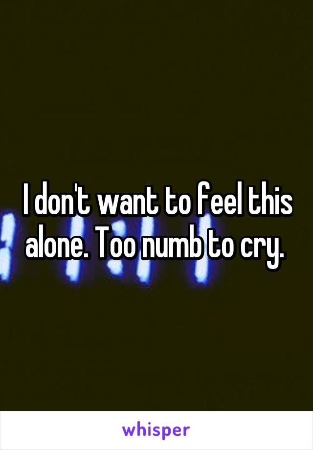 I don't want to feel this alone. Too numb to cry. 