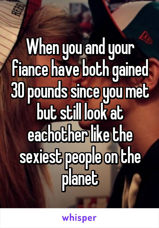 When you and your fiance have both gained 30 pounds since you met but still look at eachother like the sexiest people on the planet