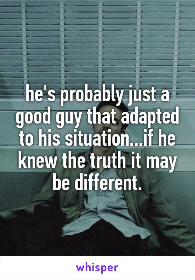 he's probably just a good guy that adapted to his situation...if he knew the truth it may be different.