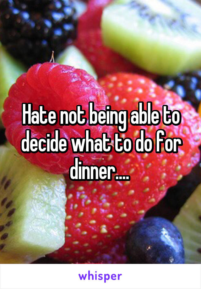 Hate not being able to decide what to do for dinner.... 