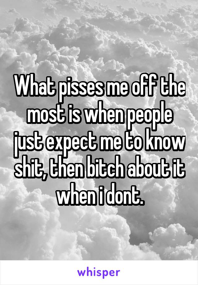 What pisses me off the most is when people just expect me to know shit, then bitch about it when i dont.