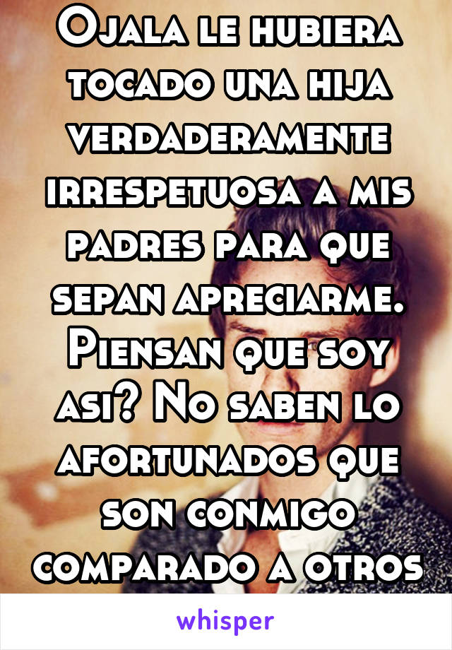 Ojala le hubiera tocado una hija verdaderamente irrespetuosa a mis padres para que sepan apreciarme. Piensan que soy asi? No saben lo afortunados que son conmigo comparado a otros jovenes.