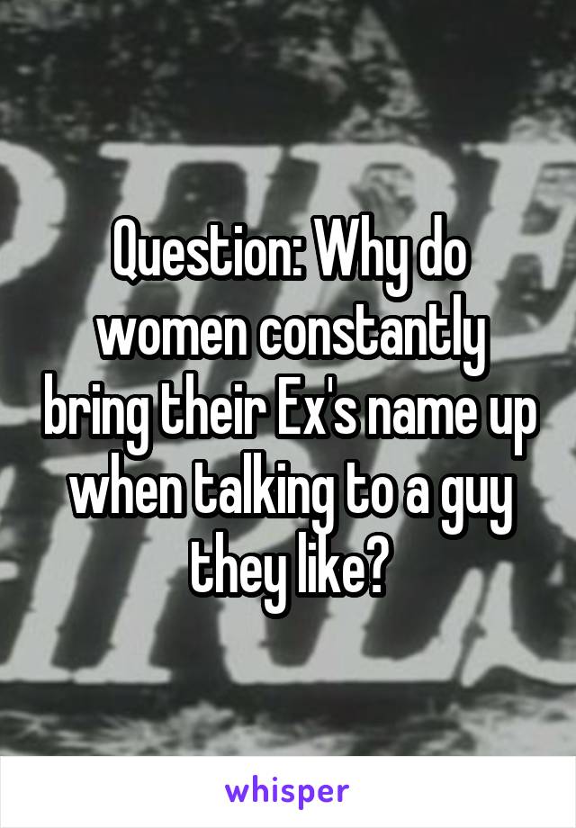 Question: Why do women constantly bring their Ex's name up when talking to a guy they like?