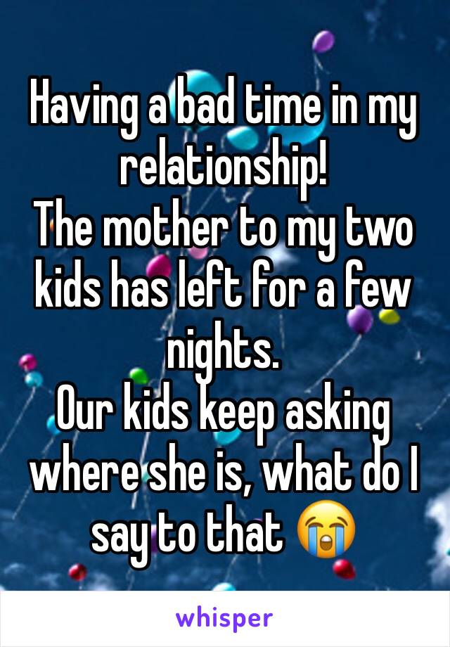 Having a bad time in my relationship! 
The mother to my two kids has left for a few nights. 
Our kids keep asking where she is, what do I say to that 😭