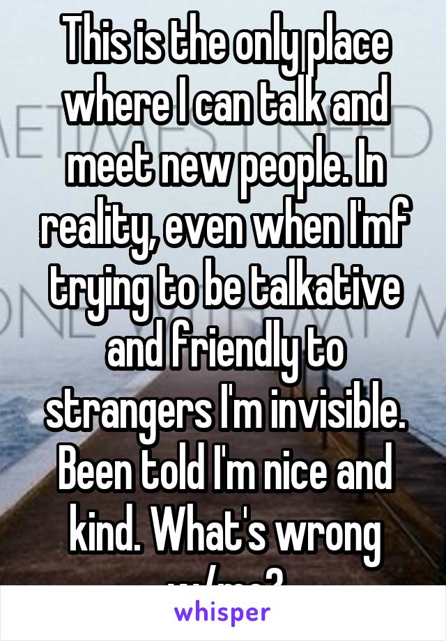 This is the only place where I can talk and meet new people. In reality, even when I'mf trying to be talkative and friendly to strangers I'm invisible. Been told I'm nice and kind. What's wrong w/me?